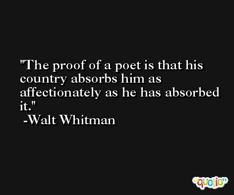The proof of a poet is that his country absorbs him as affectionately as he has absorbed it. -Walt Whitman