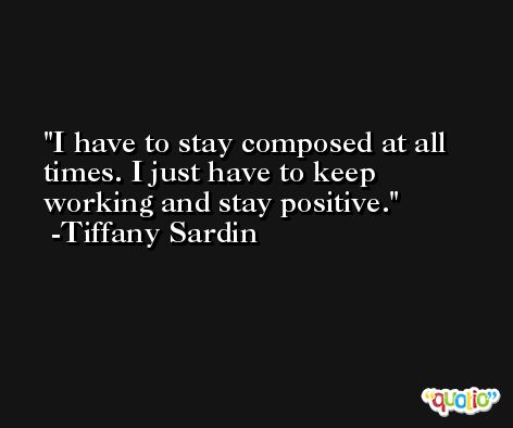 I have to stay composed at all times. I just have to keep working and stay positive. -Tiffany Sardin
