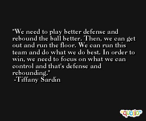 We need to play better defense and rebound the ball better. Then, we can get out and run the floor. We can run this team and do what we do best. In order to win, we need to focus on what we can control and that's defense and rebounding. -Tiffany Sardin