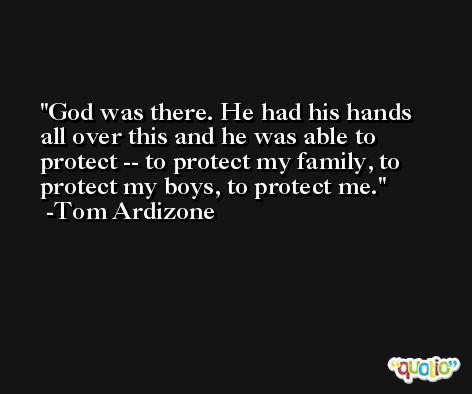 God was there. He had his hands all over this and he was able to protect -- to protect my family, to protect my boys, to protect me. -Tom Ardizone
