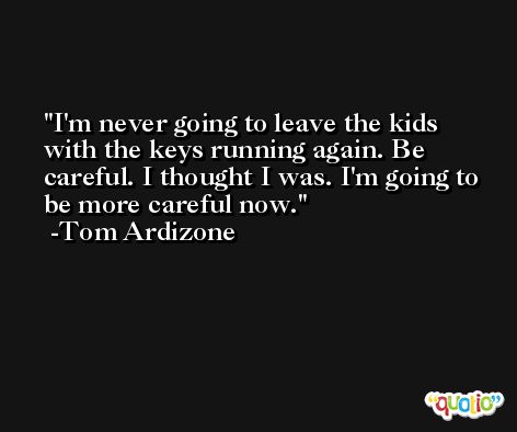 I'm never going to leave the kids with the keys running again. Be careful. I thought I was. I'm going to be more careful now. -Tom Ardizone