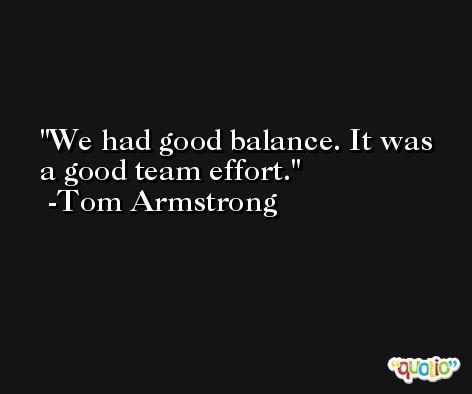 We had good balance. It was a good team effort. -Tom Armstrong