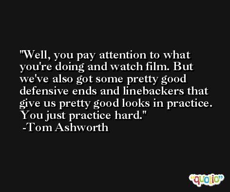 Well, you pay attention to what you're doing and watch film. But we've also got some pretty good defensive ends and linebackers that give us pretty good looks in practice. You just practice hard. -Tom Ashworth