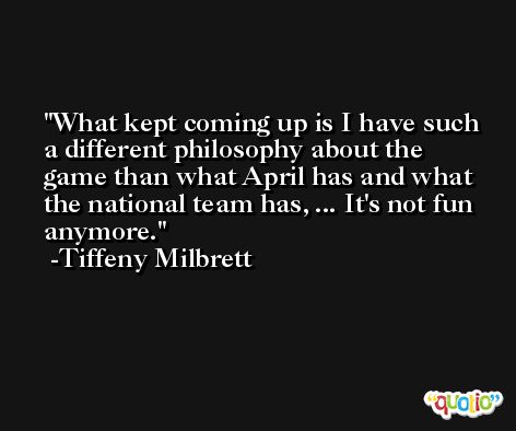 What kept coming up is I have such a different philosophy about the game than what April has and what the national team has, ... It's not fun anymore. -Tiffeny Milbrett