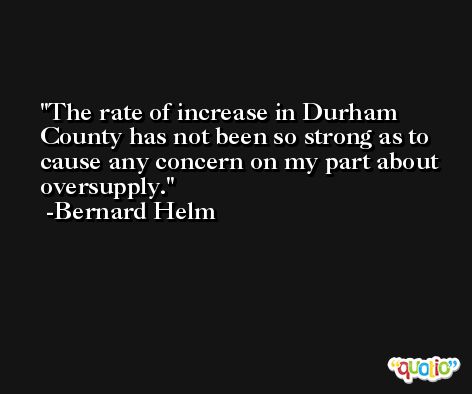 The rate of increase in Durham County has not been so strong as to cause any concern on my part about oversupply. -Bernard Helm