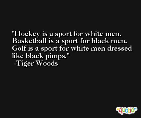 Hockey is a sport for white men. Basketball is a sport for black men. Golf is a sport for white men dressed like black pimps. -Tiger Woods
