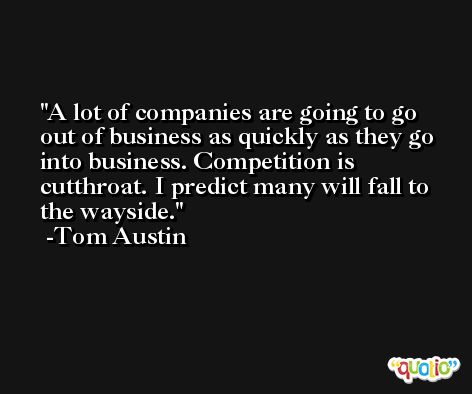 A lot of companies are going to go out of business as quickly as they go into business. Competition is cutthroat. I predict many will fall to the wayside. -Tom Austin