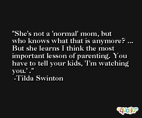 She's not a 'normal' mom, but who knows what that is anymore? ... But she learns I think the most important lesson of parenting. You have to tell your kids, 'I'm watching you.' . -Tilda Swinton