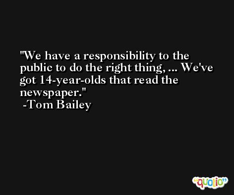 We have a responsibility to the public to do the right thing, ... We've got 14-year-olds that read the newspaper. -Tom Bailey