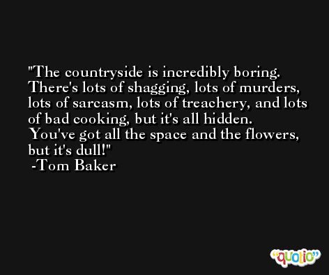 The countryside is incredibly boring. There's lots of shagging, lots of murders, lots of sarcasm, lots of treachery, and lots of bad cooking, but it's all hidden. You've got all the space and the flowers, but it's dull! -Tom Baker