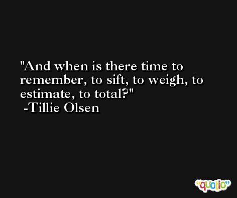 And when is there time to remember, to sift, to weigh, to estimate, to total? -Tillie Olsen