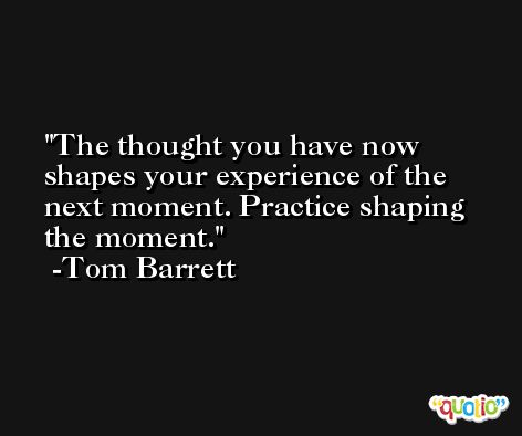 The thought you have now shapes your experience of the next moment. Practice shaping the moment. -Tom Barrett