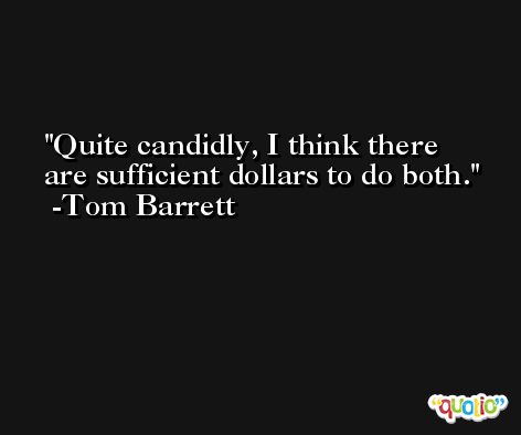 Quite candidly, I think there are sufficient dollars to do both. -Tom Barrett