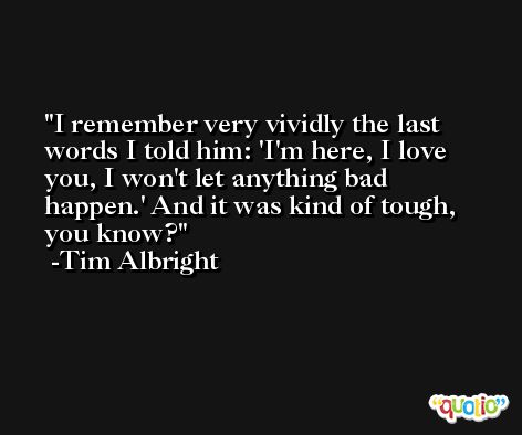 I remember very vividly the last words I told him: 'I'm here, I love you, I won't let anything bad happen.' And it was kind of tough, you know? -Tim Albright