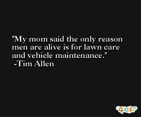 My mom said the only reason men are alive is for lawn care and vehicle maintenance. -Tim Allen