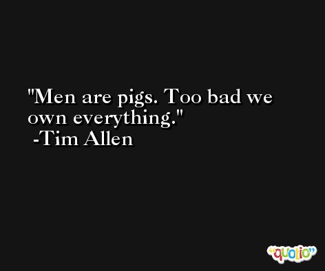 Men are pigs. Too bad we own everything. -Tim Allen