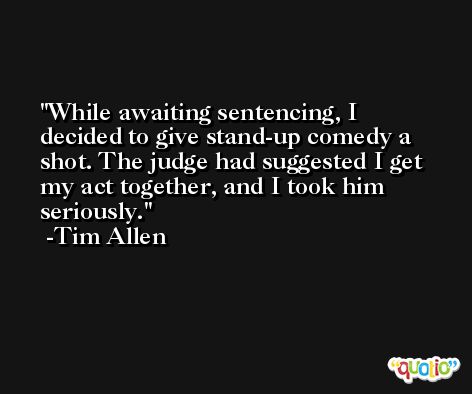 While awaiting sentencing, I decided to give stand-up comedy a shot. The judge had suggested I get my act together, and I took him seriously. -Tim Allen