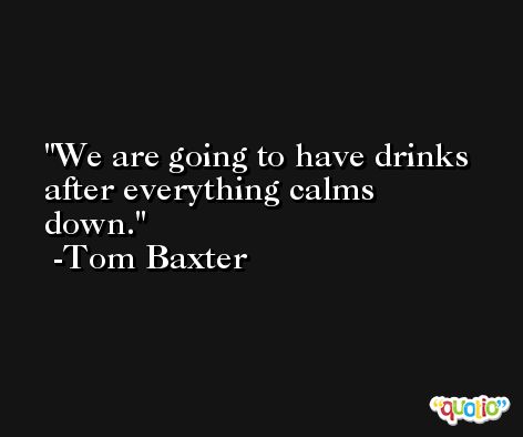 We are going to have drinks after everything calms down. -Tom Baxter
