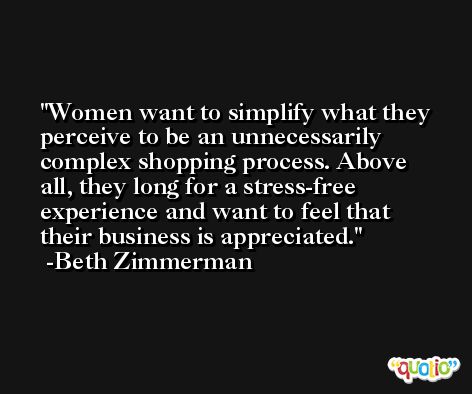 Women want to simplify what they perceive to be an unnecessarily complex shopping process. Above all, they long for a stress-free experience and want to feel that their business is appreciated. -Beth Zimmerman