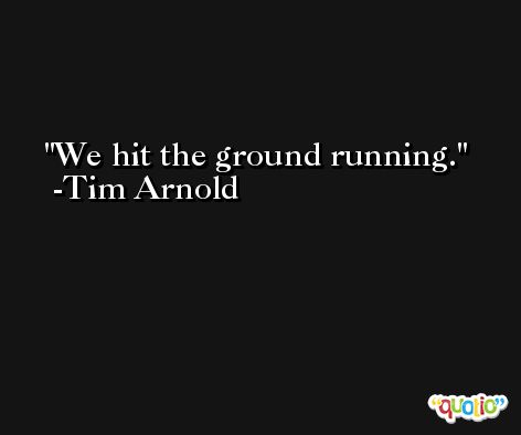 We hit the ground running. -Tim Arnold