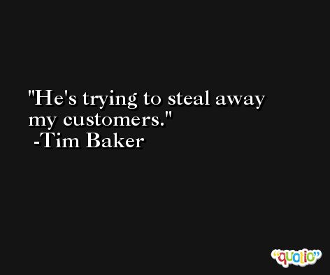 He's trying to steal away my customers. -Tim Baker
