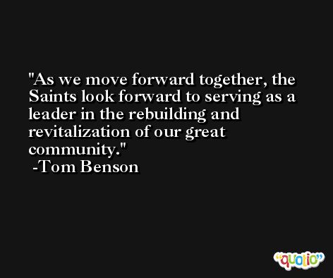 As we move forward together, the Saints look forward to serving as a leader in the rebuilding and revitalization of our great community. -Tom Benson
