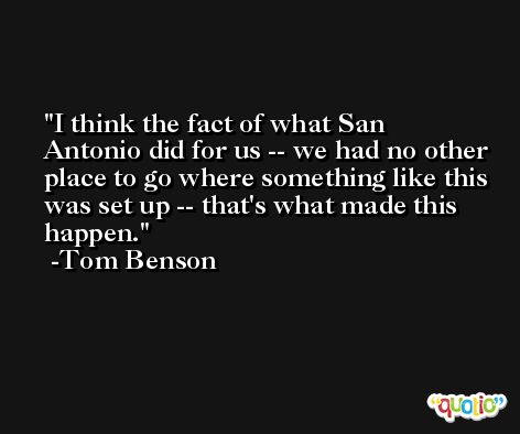 I think the fact of what San Antonio did for us -- we had no other place to go where something like this was set up -- that's what made this happen. -Tom Benson