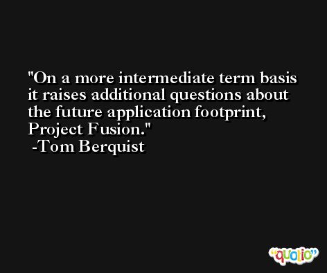 On a more intermediate term basis it raises additional questions about the future application footprint, Project Fusion. -Tom Berquist