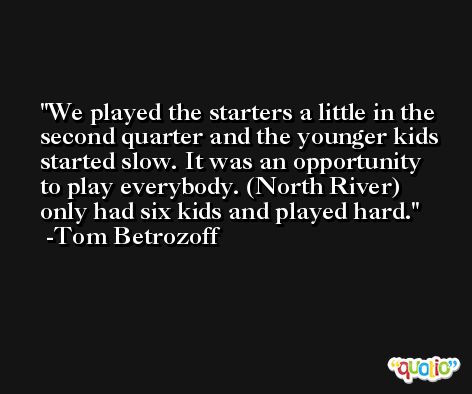 We played the starters a little in the second quarter and the younger kids started slow. It was an opportunity to play everybody. (North River) only had six kids and played hard. -Tom Betrozoff