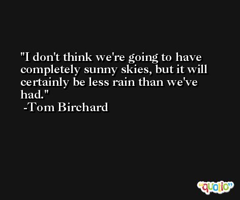 I don't think we're going to have completely sunny skies, but it will certainly be less rain than we've had. -Tom Birchard