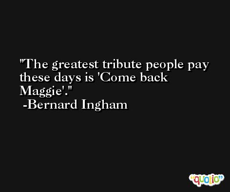 The greatest tribute people pay these days is 'Come back Maggie'. -Bernard Ingham