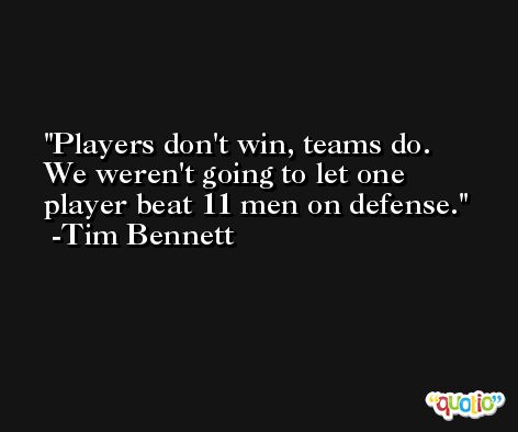 Players don't win, teams do. We weren't going to let one player beat 11 men on defense. -Tim Bennett
