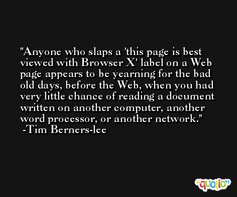 Anyone who slaps a 'this page is best viewed with Browser X' label on a Web page appears to be yearning for the bad old days, before the Web, when you had very little chance of reading a document written on another computer, another word processor, or another network. -Tim Berners-lee