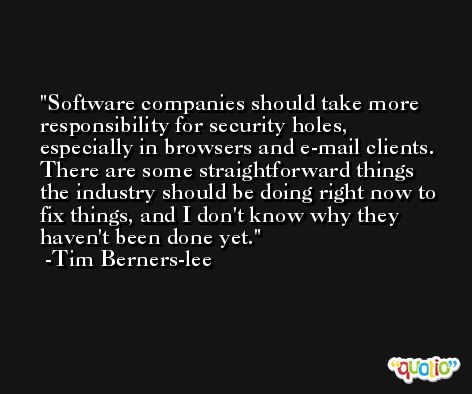 Software companies should take more responsibility for security holes, especially in browsers and e-mail clients. There are some straightforward things the industry should be doing right now to fix things, and I don't know why they haven't been done yet. -Tim Berners-lee