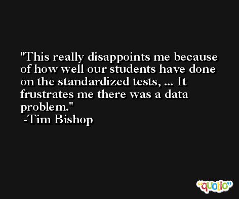This really disappoints me because of how well our students have done on the standardized tests, ... It frustrates me there was a data problem. -Tim Bishop