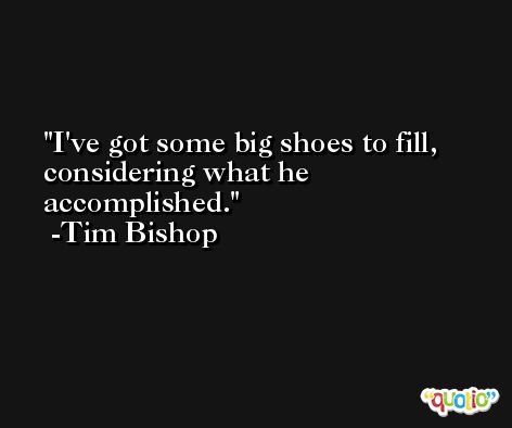 I've got some big shoes to fill, considering what he accomplished. -Tim Bishop