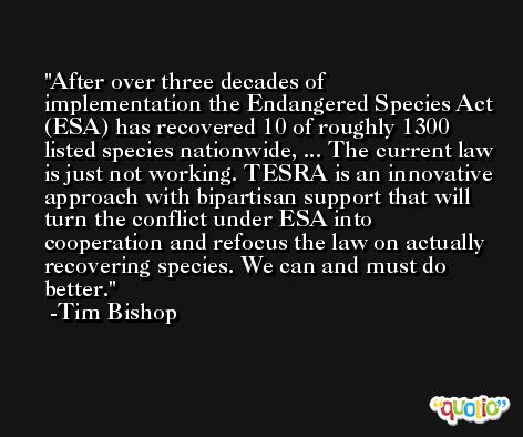 After over three decades of implementation the Endangered Species Act (ESA) has recovered 10 of roughly 1300 listed species nationwide, ... The current law is just not working. TESRA is an innovative approach with bipartisan support that will turn the conflict under ESA into cooperation and refocus the law on actually recovering species. We can and must do better. -Tim Bishop