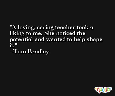 A loving, caring teacher took a liking to me. She noticed the potential and wanted to help shape it. -Tom Bradley
