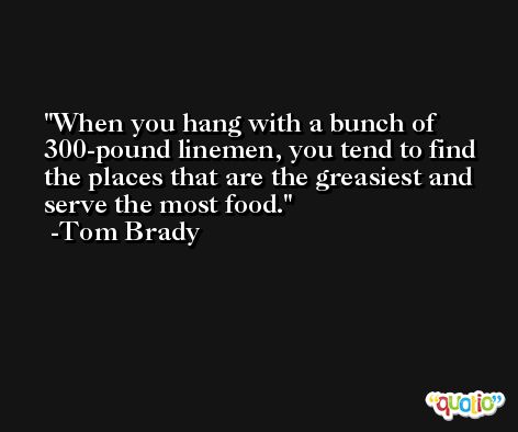 When you hang with a bunch of 300-pound linemen, you tend to find the places that are the greasiest and serve the most food. -Tom Brady