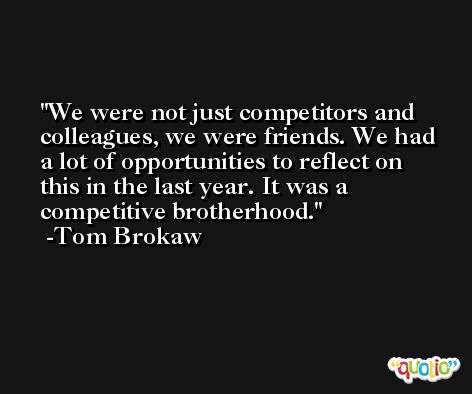 We were not just competitors and colleagues, we were friends. We had a lot of opportunities to reflect on this in the last year. It was a competitive brotherhood. -Tom Brokaw