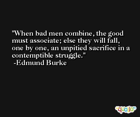 When bad men combine, the good must associate; else they will fall, one by one, an unpitied sacrifice in a contemptible struggle. -Edmund Burke