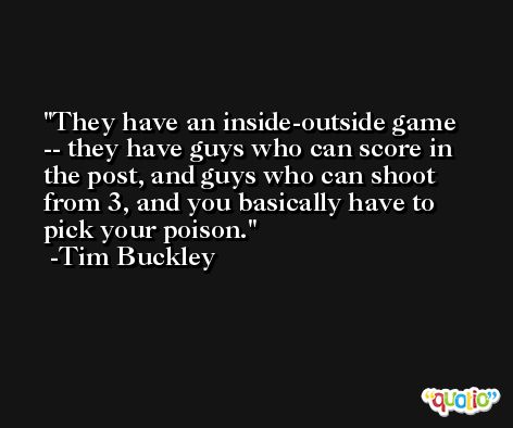 They have an inside-outside game -- they have guys who can score in the post, and guys who can shoot from 3, and you basically have to pick your poison. -Tim Buckley