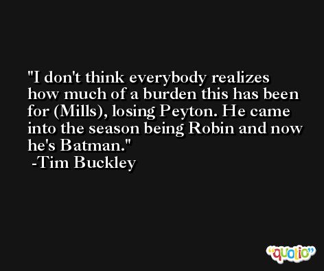 I don't think everybody realizes how much of a burden this has been for (Mills), losing Peyton. He came into the season being Robin and now he's Batman. -Tim Buckley
