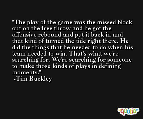 The play of the game was the missed block out on the free throw and he got the offensive rebound and put it back in and that kind of turned the tide right there. He did the things that he needed to do when his team needed to win. That's what we're searching for. We're searching for someone to make those kinds of plays in defining moments. -Tim Buckley