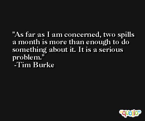 As far as I am concerned, two spills a month is more than enough to do something about it. It is a serious problem. -Tim Burke