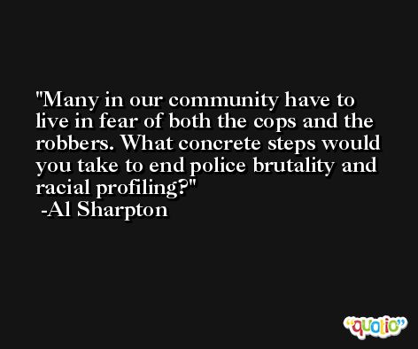 Many in our community have to live in fear of both the cops and the robbers. What concrete steps would you take to end police brutality and racial profiling? -Al Sharpton