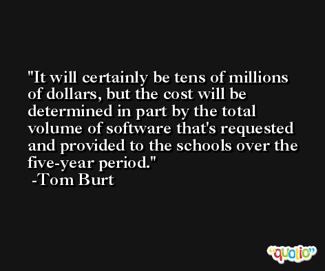 It will certainly be tens of millions of dollars, but the cost will be determined in part by the total volume of software that's requested and provided to the schools over the five-year period. -Tom Burt