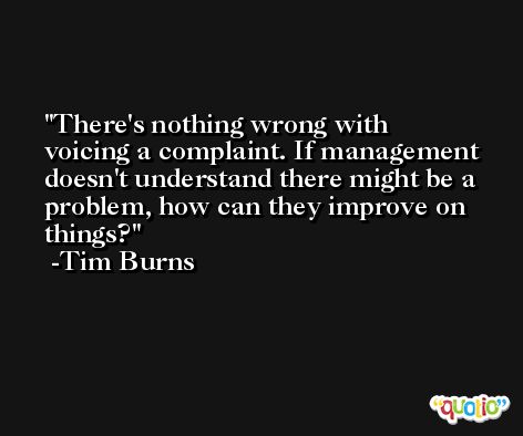 There's nothing wrong with voicing a complaint. If management doesn't understand there might be a problem, how can they improve on things? -Tim Burns