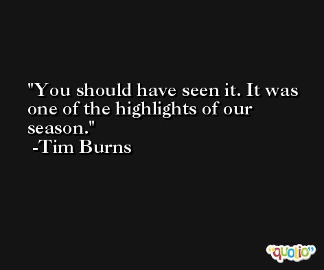 You should have seen it. It was one of the highlights of our season. -Tim Burns