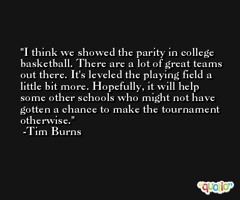 I think we showed the parity in college basketball. There are a lot of great teams out there. It's leveled the playing field a little bit more. Hopefully, it will help some other schools who might not have gotten a chance to make the tournament otherwise. -Tim Burns